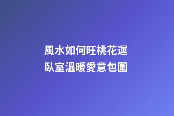 風水如何旺桃花運 臥室溫暖愛意包圍